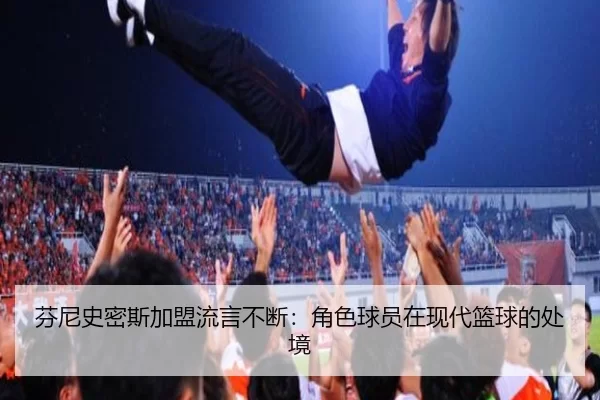 芬尼史密斯加盟流言不断：角色球员在现代篮球的处境（leyu）